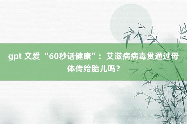 gpt 文爱 “60秒话健康”：艾滋病病毒贯通过母体传给胎儿吗？