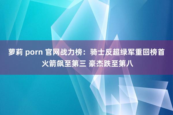 萝莉 porn 官网战力榜：骑士反超绿军重回榜首 火箭飙至第三 豪杰跌至第八