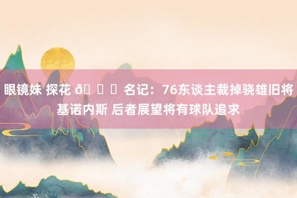 眼镜妹 探花 👀名记：76东谈主裁掉骁雄旧将基诺内斯 后者展望将有球队追求