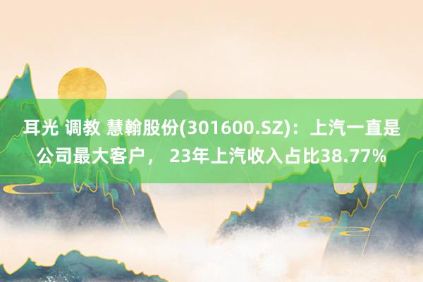 耳光 调教 慧翰股份(301600.SZ)：上汽一直是公司最大客户， 23年上汽收入占比38.77%