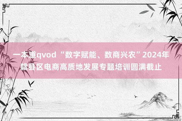 一本道qvod “数字赋能、数商兴农”2024年赣县区电商高质地发展专题培训圆满截止