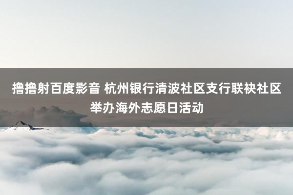 撸撸射百度影音 杭州银行清波社区支行联袂社区举办海外志愿日活动