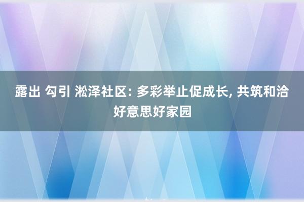 露出 勾引 淞泽社区: 多彩举止促成长， 共筑和洽好意思好家园