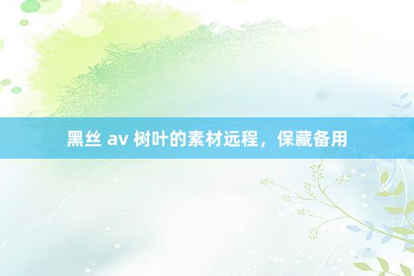 黑丝 av 树叶的素材远程，保藏备用