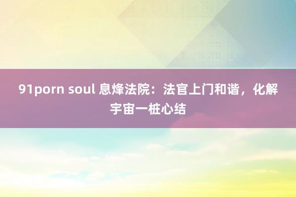 91porn soul 息烽法院：法官上门和谐，化解宇宙一桩心结