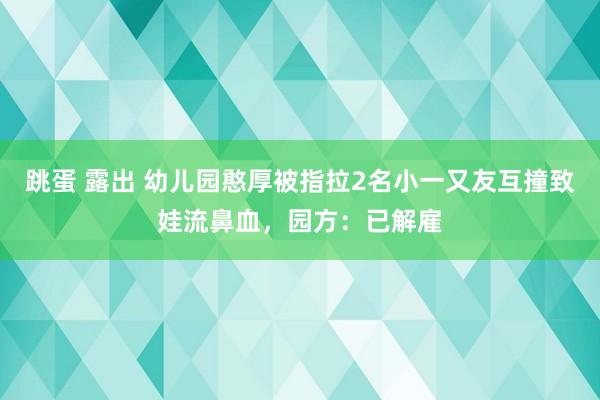 跳蛋 露出 幼儿园憨厚被指拉2名小一又友互撞致娃流鼻血，园方：已解雇