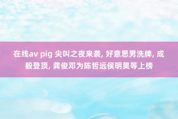 在线av pig 尖叫之夜来袭， 好意思男洗牌， 成毅登顶， 龚俊邓为陈哲远侯明昊等上榜