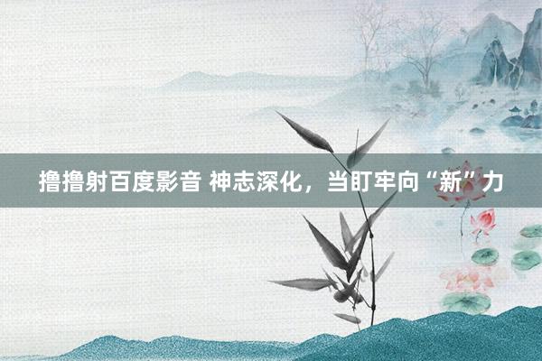 撸撸射百度影音 神志深化，当盯牢向“新”力