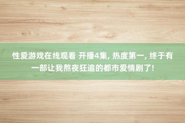 性爱游戏在线观看 开播4集， 热度第一， 终于有一部让我熬夜狂追的都市爱情剧了!