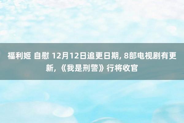 福利姬 自慰 12月12日追更日期， 8部电视剧有更新， 《我是刑警》行将收官