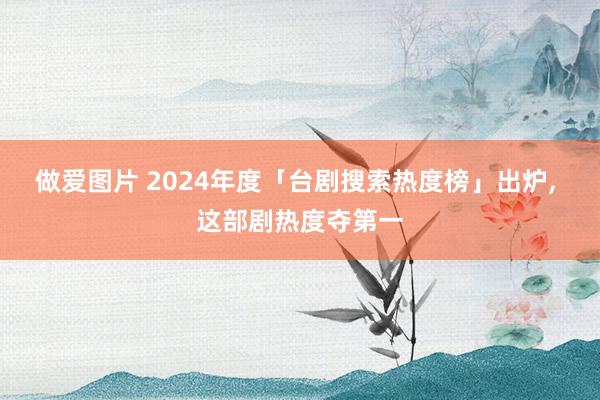 做爱图片 2024年度「台剧搜索热度榜」出炉， 这部剧热度夺第一