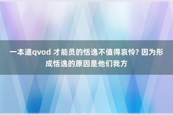 一本道qvod 才能员的恬逸不值得哀怜? 因为形成恬逸的原因是他们我方