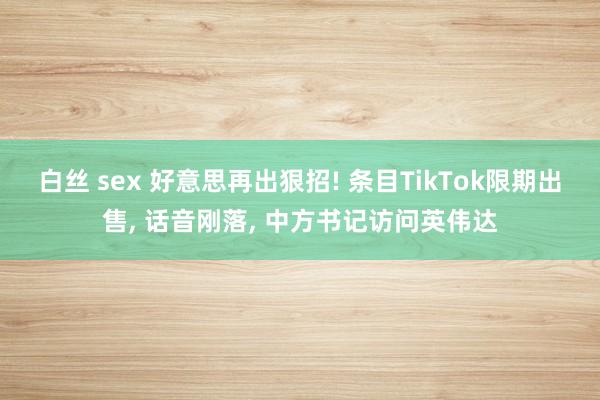 白丝 sex 好意思再出狠招! 条目TikTok限期出售， 话音刚落， 中方书记访问英伟达