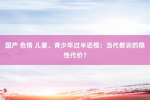 国产 色情 儿童、青少年过半近视：当代教训的隐性代价？