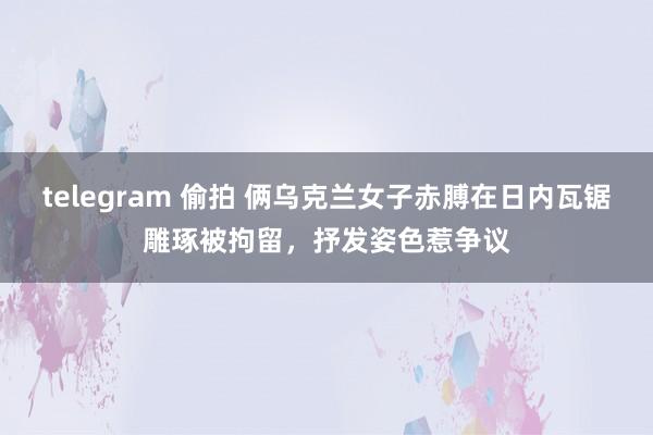 telegram 偷拍 俩乌克兰女子赤膊在日内瓦锯雕琢被拘留，抒发姿色惹争议