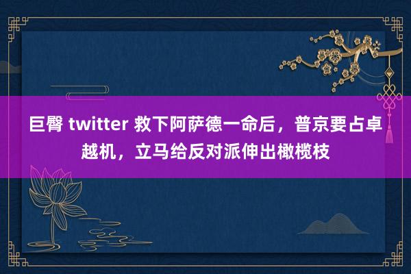 巨臀 twitter 救下阿萨德一命后，普京要占卓越机，立马给反对派伸出橄榄枝