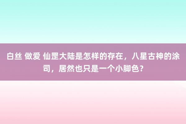 白丝 做爱 仙罡大陆是怎样的存在，八星古神的涂司，居然也只是一个小脚色？