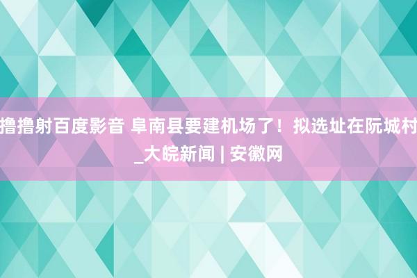 撸撸射百度影音 阜南县要建机场了！拟选址在阮城村_大皖新闻 | 安徽网