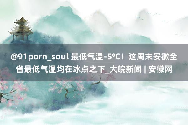 @91porn_soul 最低气温-5℃！这周末安徽全省最低气温均在冰点之下_大皖新闻 | 安徽网