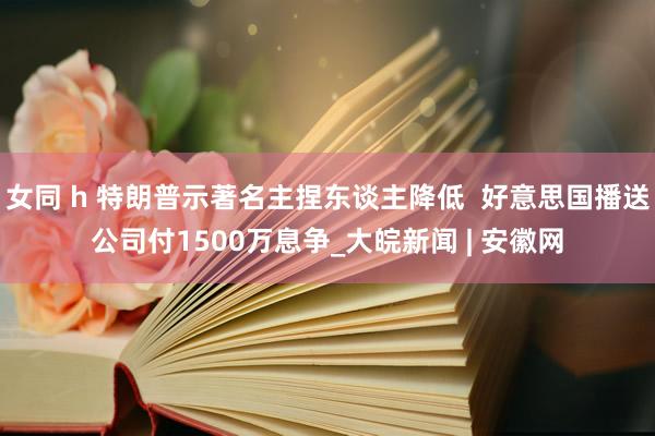 女同 h 特朗普示著名主捏东谈主降低  好意思国播送公司付1500万息争_大皖新闻 | 安徽网