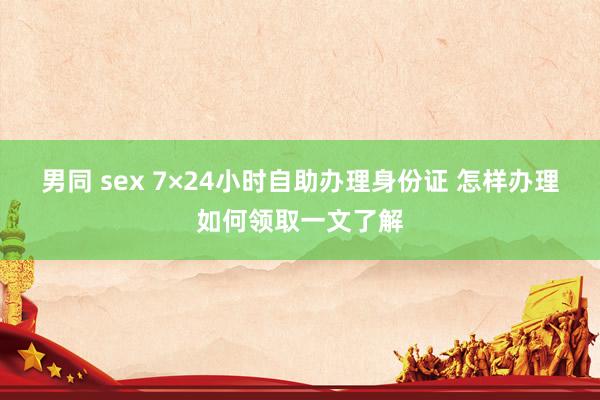 男同 sex 7×24小时自助办理身份证 怎样办理如何领取一文了解