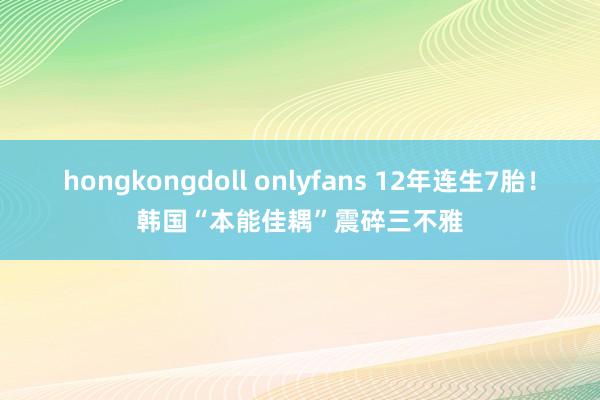 hongkongdoll onlyfans 12年连生7胎！韩国“本能佳耦”震碎三不雅