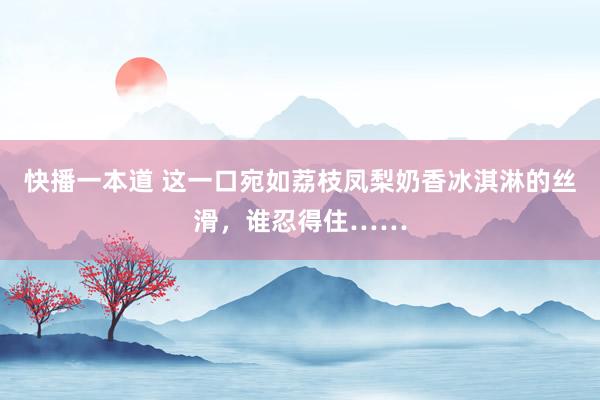 快播一本道 这一口宛如荔枝凤梨奶香冰淇淋的丝滑，谁忍得住……