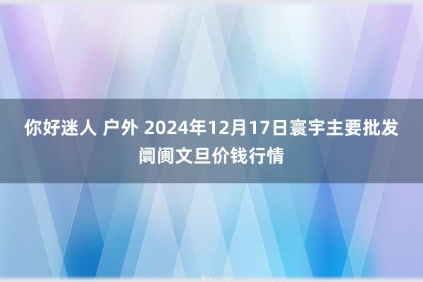 你好迷人 户外 2024年12月17日寰宇主要批发阛阓文旦价钱行情