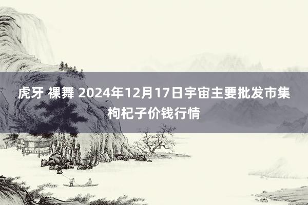 虎牙 裸舞 2024年12月17日宇宙主要批发市集枸杞子价钱行情