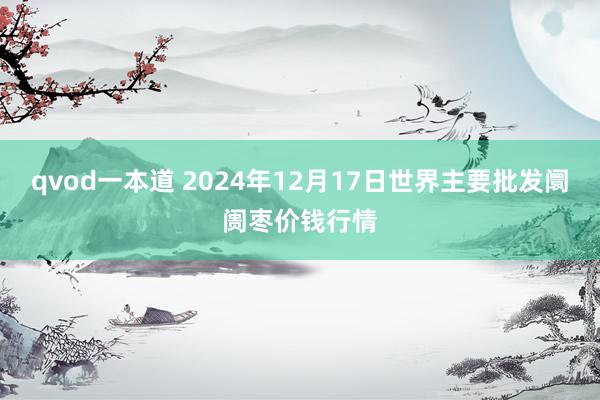 qvod一本道 2024年12月17日世界主要批发阛阓枣价钱行情