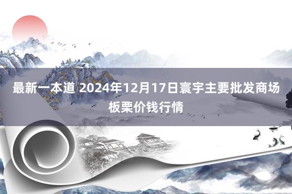 最新一本道 2024年12月17日寰宇主要批发商场板栗价钱行情