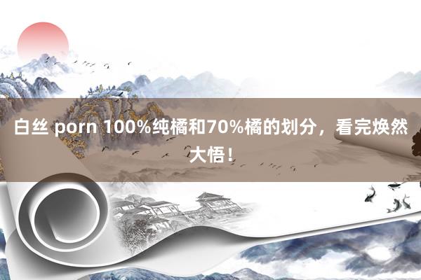 白丝 porn 100%纯橘和70%橘的划分，看完焕然大悟！