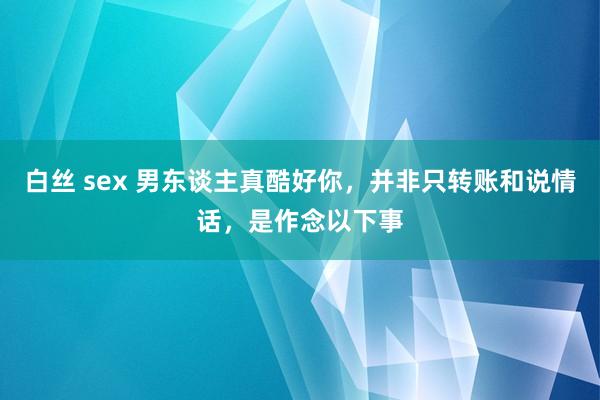 白丝 sex 男东谈主真酷好你，并非只转账和说情话，是作念以下事