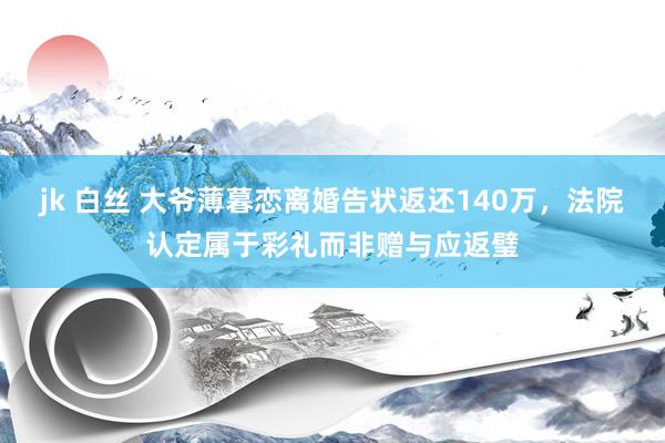 jk 白丝 大爷薄暮恋离婚告状返还140万，法院认定属于彩礼而非赠与应返璧