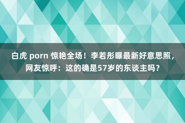 白虎 porn 惊艳全场！李若彤曝最新好意思照，网友惊呼：这的确是57岁的东谈主吗？