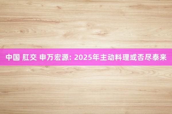 中国 肛交 申万宏源: 2025年主动料理或否尽泰来