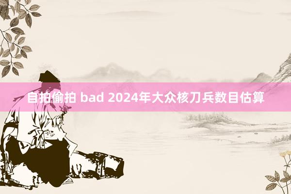 自拍偷拍 bad 2024年大众核刀兵数目估算