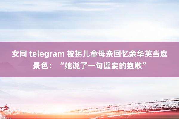 女同 telegram ﻿被拐儿童母亲回忆余华英当庭景色： “她说了一句诞妄的抱歉”