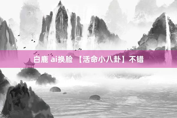 白鹿 ai换脸 【活命小八卦】不错