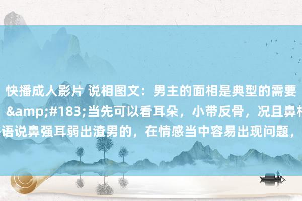 快播成人影片 说相图文：男主的面相是典型的需要有贵东谈主来调换的。&#183;当先可以看耳朵，小带反骨，况且鼻相比大，鼻强耳弱。俗语说鼻强耳弱出渣男的，在情感当中容易出现问题，节操容易管不住渴望，容易出事。稀零在婚配情感方..