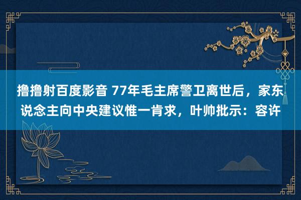 撸撸射百度影音 77年毛主席警卫离世后，家东说念主向中央建议惟一肯求，叶帅批示：容许