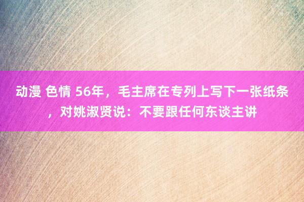 动漫 色情 56年，毛主席在专列上写下一张纸条，对姚淑贤说：不要跟任何东谈主讲