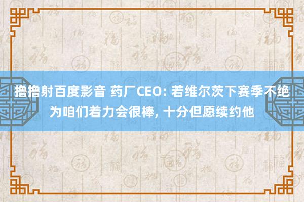 撸撸射百度影音 药厂CEO: 若维尔茨下赛季不绝为咱们着力会很棒， 十分但愿续约他