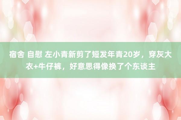 宿舍 自慰 左小青新剪了短发年青20岁，穿灰大衣+牛仔裤，好意思得像换了个东谈主