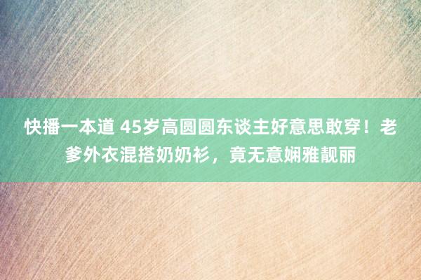 快播一本道 45岁高圆圆东谈主好意思敢穿！老爹外衣混搭奶奶衫，竟无意娴雅靓丽