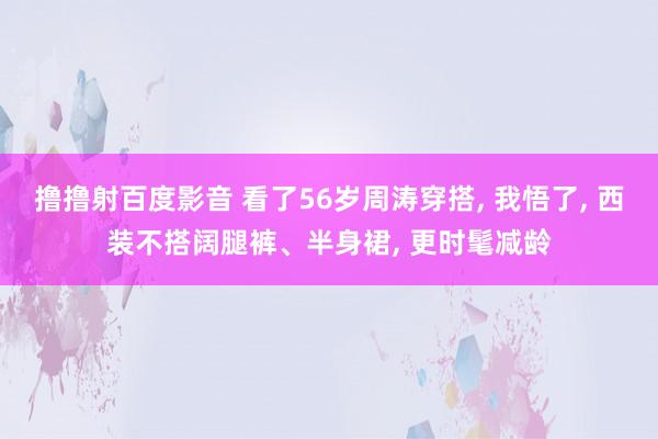 撸撸射百度影音 看了56岁周涛穿搭， 我悟了， 西装不搭阔腿裤、半身裙， 更时髦减龄