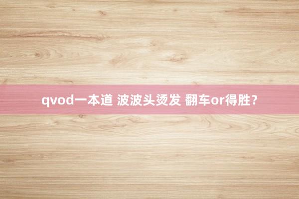 qvod一本道 波波头烫发 翻车or得胜？