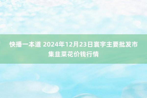 快播一本道 2024年12月23日寰宇主要批发市集韭菜花价钱行情