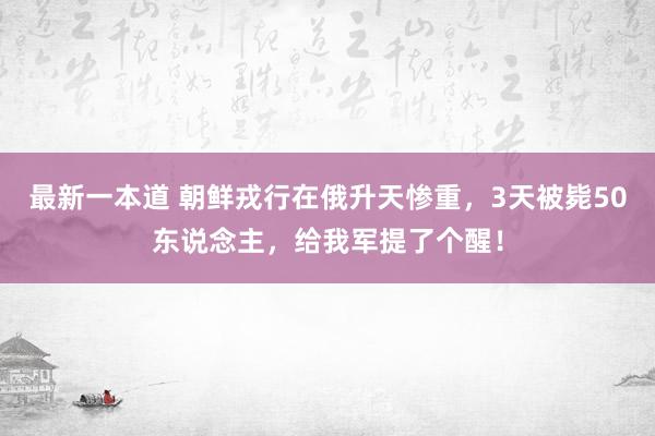 最新一本道 朝鲜戎行在俄升天惨重，3天被毙50东说念主，给我军提了个醒！