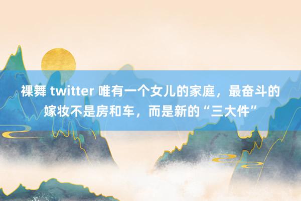 裸舞 twitter 唯有一个女儿的家庭，最奋斗的嫁妆不是房和车，而是新的“三大件”